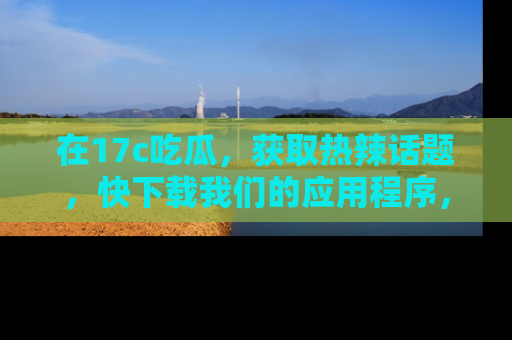 在17c吃瓜,获取热辣话题,快下载我们的应用程序,地址轻松找到!