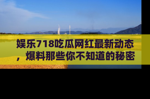娱乐718吃瓜网红最新动态,爆料那些你不知道的秘密!