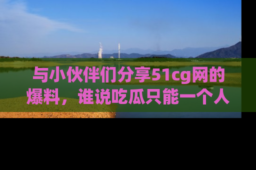 与小伙伴们分享51cg网的爆料,谁说吃瓜只能一个人?