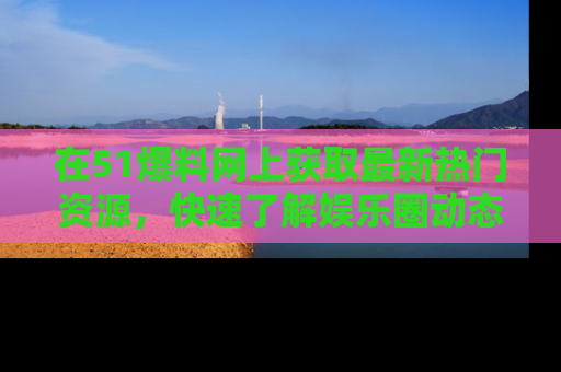 在51爆料网上获取最新热门资源,快速了解娱乐圈动态