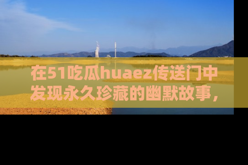 在51吃瓜huaez传送门中发现永久珍藏的幽默故事，瓜友们一起分享欢乐瞬间！