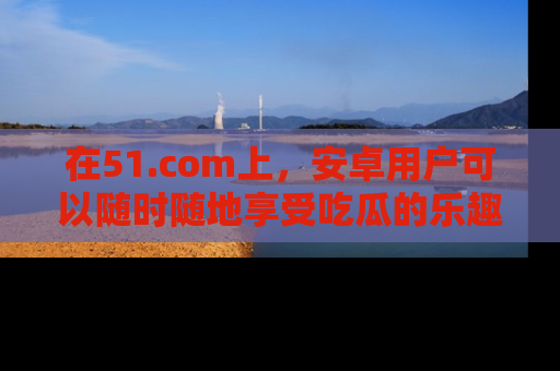 在51.com上,安卓用户可以随时随地享受吃瓜的乐趣!