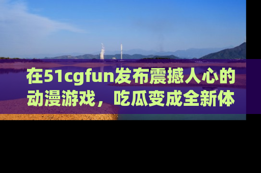 在51cgfun发布震撼人心的动漫游戏,吃瓜变成全新体验