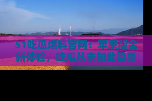 51吃瓜爆料官网:苹果版全新体验,吃瓜从未如此简单