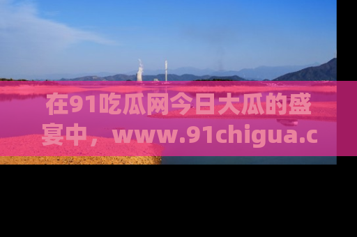 在91吃瓜网今日大瓜的盛宴中，www.91chigua.com带你领略每个让人咋舌的精彩故事！