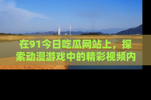 在91今日吃瓜网站上,探索动漫游戏中的精彩视频内容