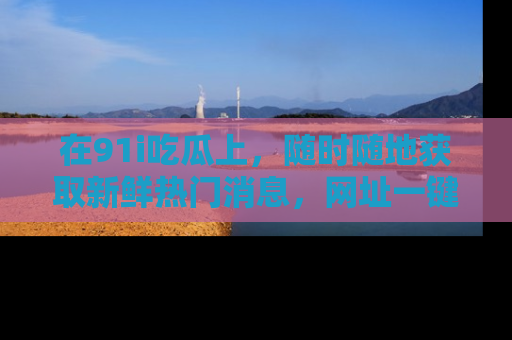 在91i吃瓜上,随时随地获取新鲜热门消息,网址一键直达!