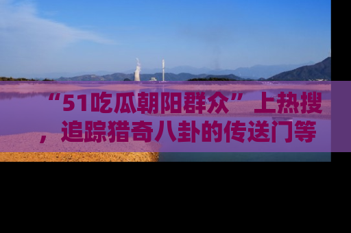 “51吃瓜朝阳群众”上热搜,追踪猎奇八卦的传送门等你点击!