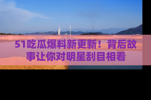 51吃瓜爆料新更新!背后故事让你对明星刮目相看