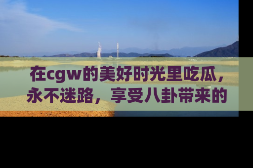 在cgw的美好时光里吃瓜，永不迷路，享受八卦带来的无限欢乐！