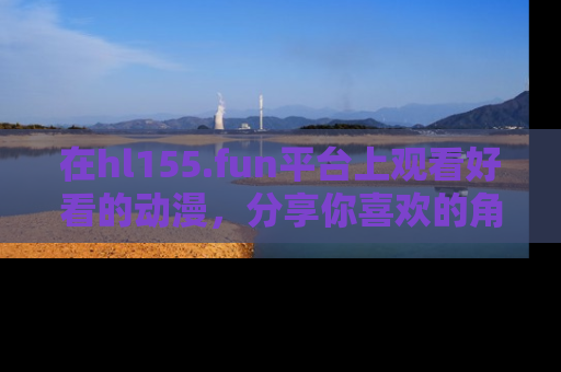在hl155.fun平台上观看好看的动漫,分享你喜欢的角色和故事!