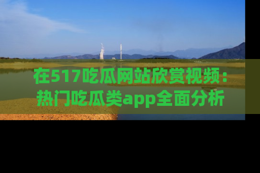 在517吃瓜网站欣赏视频:热门吃瓜类app全面分析
