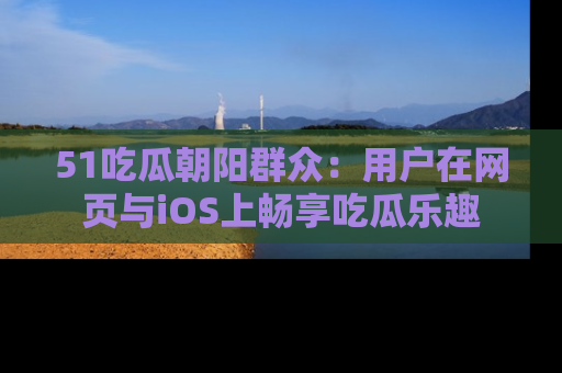 51吃瓜朝阳群众:用户在网页与iOS上畅享吃瓜乐趣