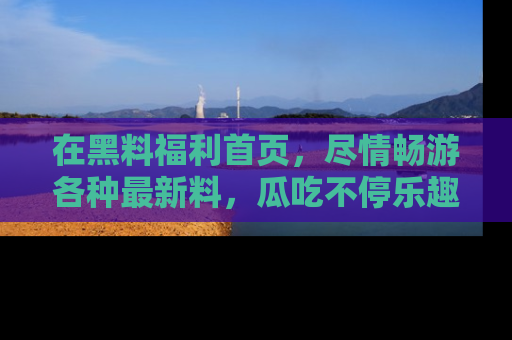 在黑料福利首页,尽情畅游各种最新料,瓜吃不停乐趣无穷!
