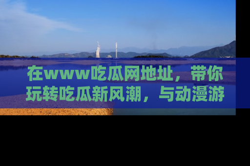 在www吃瓜网地址,带你玩转吃瓜新风潮,与动漫游戏角色共度精彩时光!
