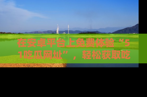 在安卓平台上免费体验“51吃瓜网址”,轻松获取吃瓜新鲜事!