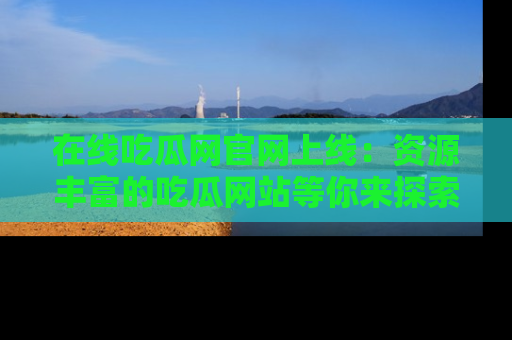 在线吃瓜网官网上线:资源丰富的吃瓜网站等你来探索