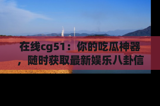 在线cg51:你的吃瓜神器,随时获取最新娱乐八卦信息。