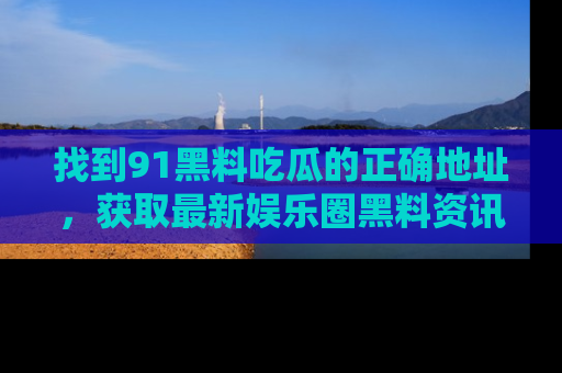 找到91黑料吃瓜的正确地址,获取最新娱乐圈黑料资讯