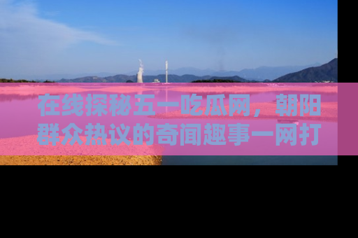 在线探秘五一吃瓜网,朝阳群众热议的奇闻趣事一网打尽