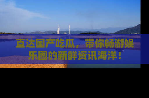 直达国产吃瓜,带你畅游娱乐圈的新鲜资讯海洋!