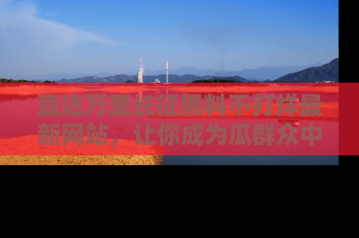 直达万里长征黑料不打烊最新网站，让你成为瓜群众中的资深吃瓜客！