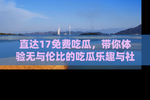 直达17免费吃瓜,带你体验无与伦比的吃瓜乐趣与社区互动