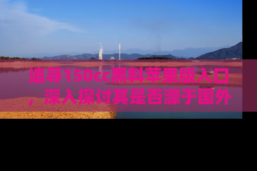 追寻150cc黑料苹果版入口，深入探讨其是否源于国外的传闻