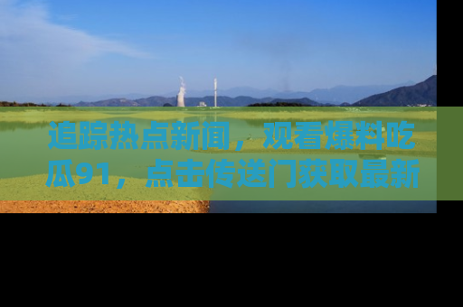追踪热点新闻,观看爆料吃瓜91,点击传送门获取最新更新!