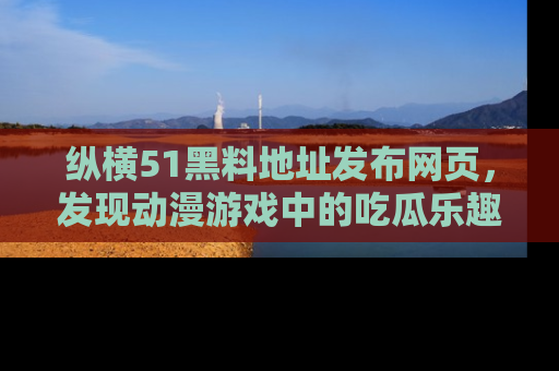 纵横51黑料地址发布网页,发现动漫游戏中的吃瓜乐趣