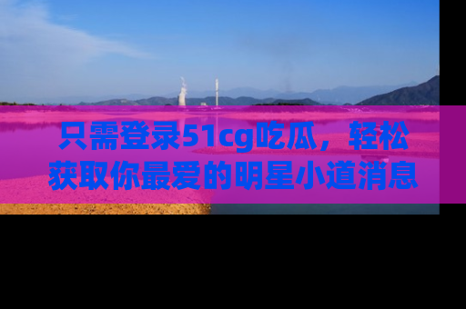 只需登录51cg吃瓜,轻松获取你最爱的明星小道消息!