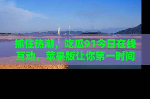 抓住热潮,吃瓜91今日在线互动,苹果版让你第一时间掌握信息!