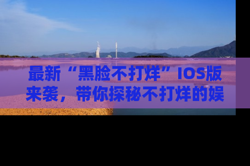 最新“黑脸不打烊”IOS版来袭,带你探秘不打烊的娱乐世界!