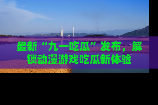 最新“九一吃瓜”发布，解锁动漫游戏吃瓜新体验