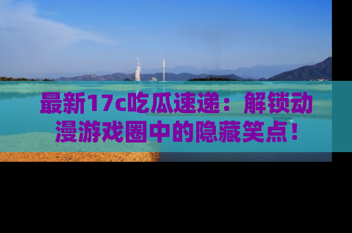 最新17c吃瓜速递:解锁动漫游戏圈中的隐藏笑点!