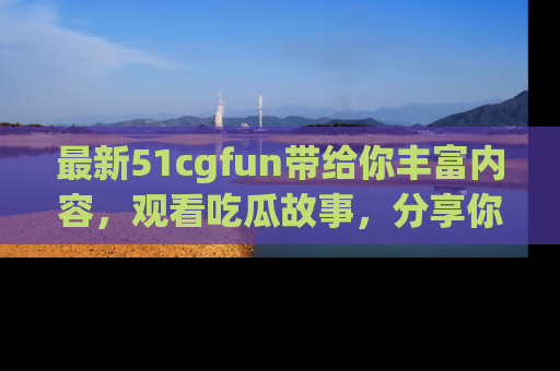 最新51cgfun带给你丰富内容,观看吃瓜故事,分享你的感受!