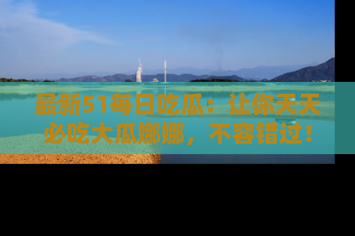 最新51每日吃瓜：让你天天必吃大瓜娜娜，不容错过！