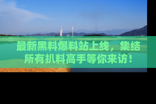 最新黑料爆料站上线，集结所有扒料高手等你来访！