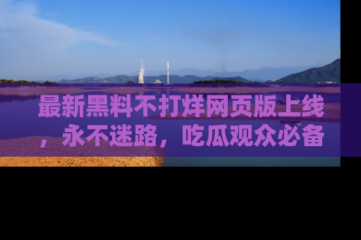 最新黑料不打烊网页版上线,永不迷路,吃瓜观众必备工具!
