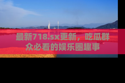 最新718.sx更新,吃瓜群众必看的娱乐圈趣事