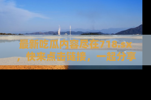 最新吃瓜内容尽在718.sx,快来点击链接,一起分享那些精彩瞬间!