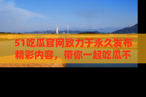 51吃瓜官网致力于永久发布精彩内容,带你一起吃瓜不停歇!