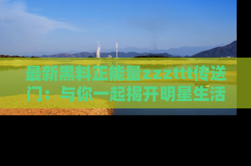 最新黑料正能量zzzttt传送门:与你一起揭开明星生活的神秘地址!