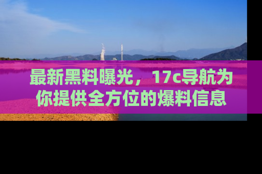 最新黑料曝光，17c导航为你提供全方位的爆料信息