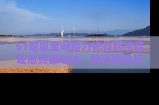 51吃瓜全网助力你找到绝佳吃瓜资源地址，畅享吃瓜乐趣！