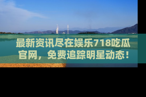 最新资讯尽在娱乐718吃瓜官网,免费追踪明星动态!