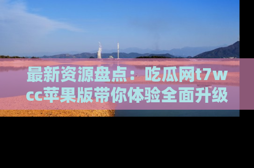 最新资源盘点:吃瓜网t7wcc苹果版带你体验全面升级