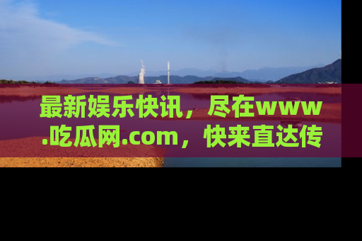 最新娱乐快讯,尽在www.吃瓜网.com,快来直达传送门收获惊喜吧!